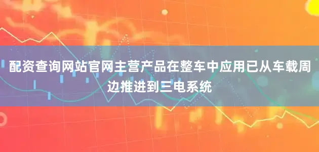 配资查询网站官网主营产品在整车中应用已从车载周边推进到三电系统