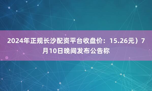 2024年正规长沙配资平台收盘价：15.26元）7月10日晚间发布公告称