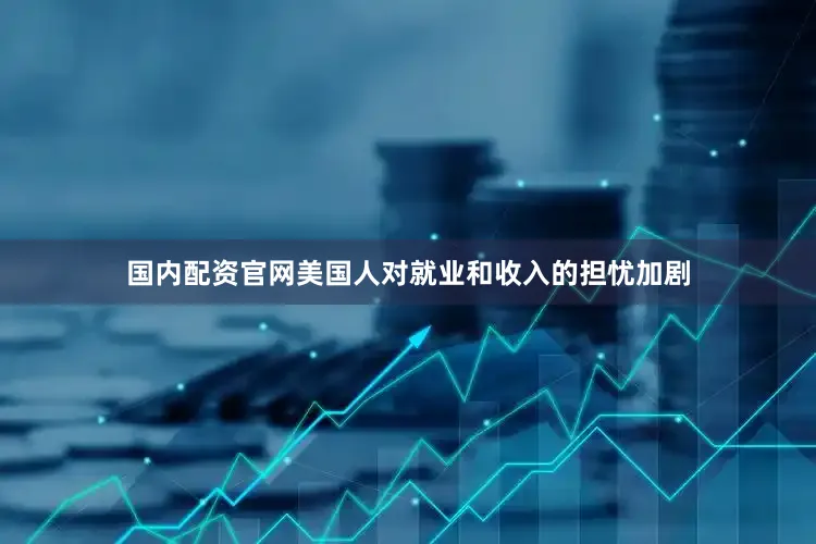 国内配资官网美国人对就业和收入的担忧加剧