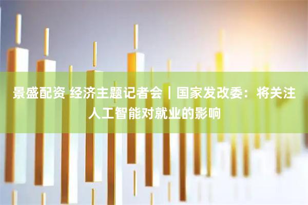 景盛配资 经济主题记者会｜国家发改委：将关注人工智能对就业的影响