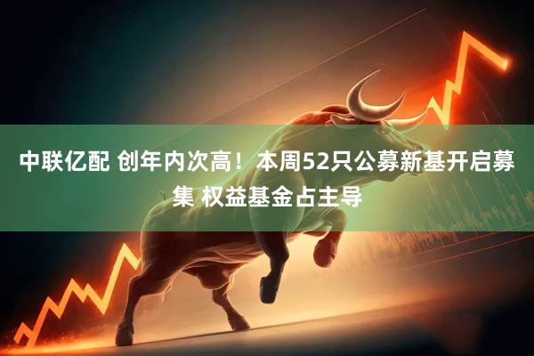 中联亿配 创年内次高！本周52只公募新基开启募集 权益基金占主导