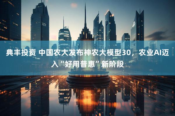 典丰投资 中国农大发布神农大模型30，农业AI迈入“好用普惠”新阶段