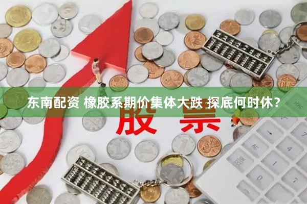 东南配资 橡胶系期价集体大跌 探底何时休？