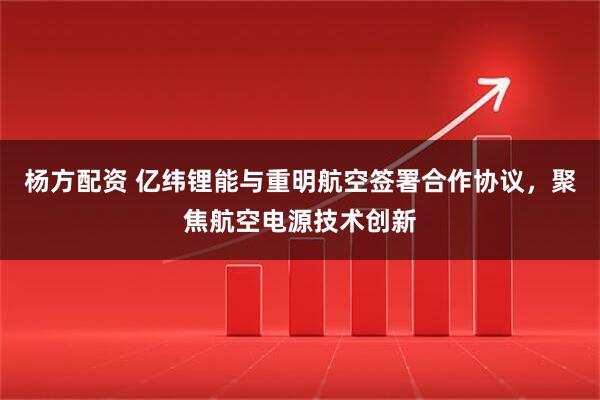 杨方配资 亿纬锂能与重明航空签署合作协议，聚焦航空电源技术创新