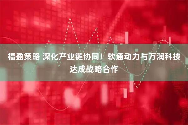 福盈策略 深化产业链协同！软通动力与万润科技达成战略合作
