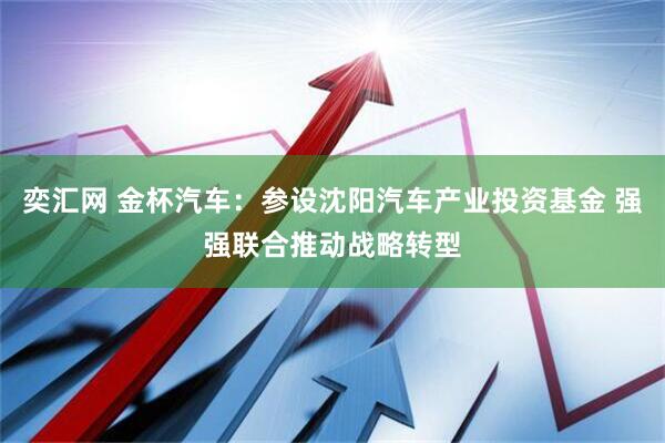 奕汇网 金杯汽车：参设沈阳汽车产业投资基金 强强联合推动战略转型
