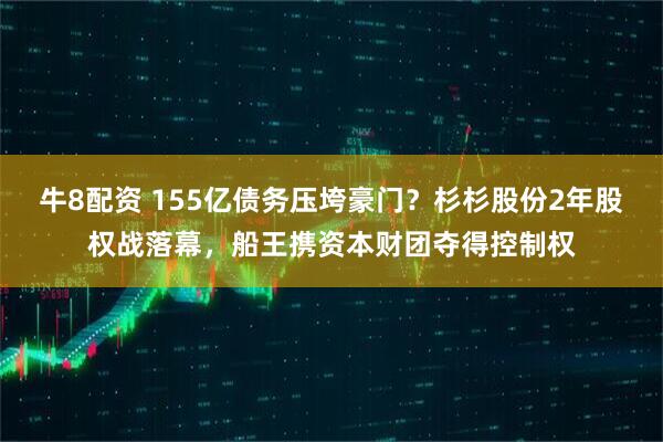 牛8配资 155亿债务压垮豪门？杉杉股份2年股权战落幕，船王携资本财团夺得控制权