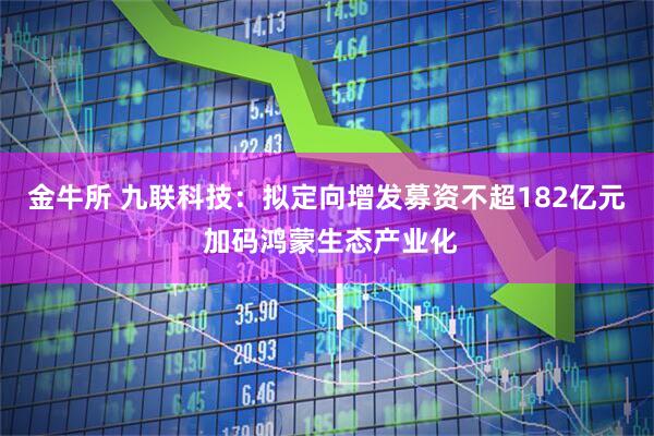 金牛所 九联科技：拟定向增发募资不超182亿元 加码鸿蒙生态产业化