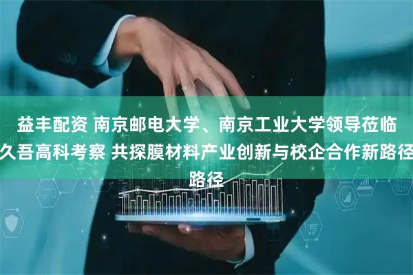 益丰配资 南京邮电大学、南京工业大学领导莅临久吾高科考察 共探膜材料产业创新与校企合作新路径