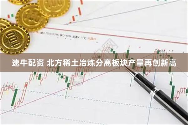 速牛配资 北方稀土冶炼分离板块产量再创新高