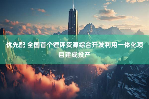 优先配 全国首个锂钾资源综合开发利用一体化项目建成投产