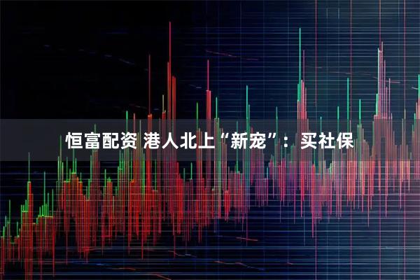 恒富配资 港人北上“新宠”：买社保