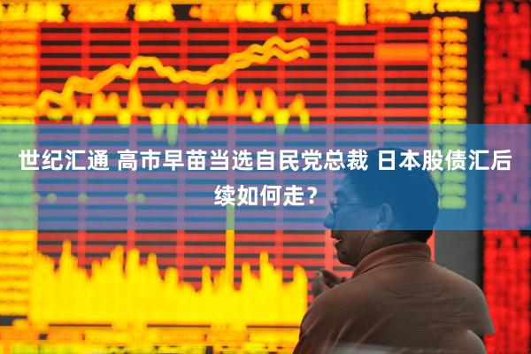 世纪汇通 高市早苗当选自民党总裁 日本股债汇后续如何走？