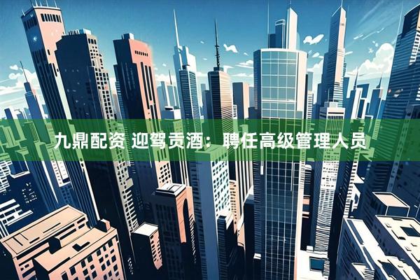 九鼎配资 迎驾贡酒：聘任高级管理人员