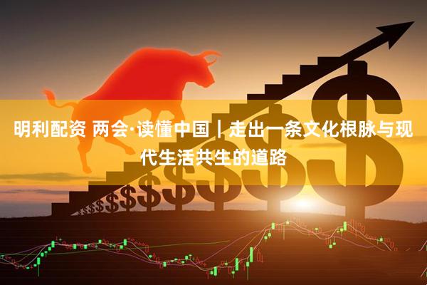 明利配资 两会·读懂中国｜走出一条文化根脉与现代生活共生的道路