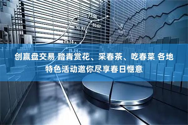创赢盘交易 踏青赏花、采春茶、吃春菜 各地特色活动邀你尽享春日惬意