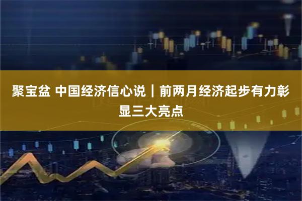 聚宝盆 中国经济信心说｜前两月经济起步有力彰显三大亮点