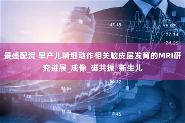 景盛配资 早产儿精细动作相关脑皮层发育的MRI研究进展_成像_磁共振_新生儿
