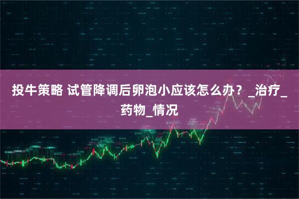 投牛策略 试管降调后卵泡小应该怎么办？_治疗_药物_情况