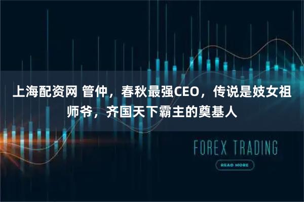 上海配资网 管仲，春秋最强CEO，传说是妓女祖师爷，齐国天下霸主的奠基人