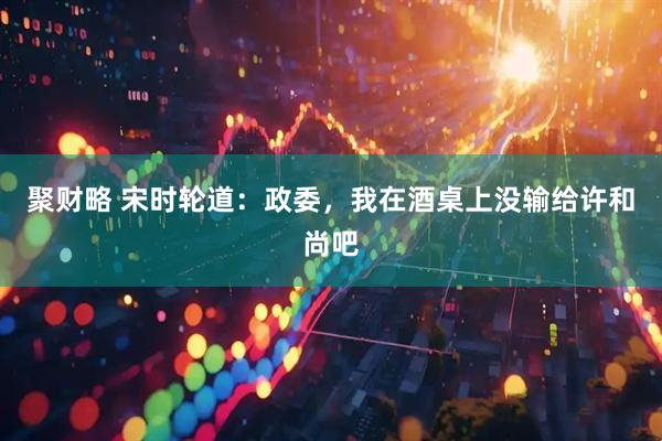 聚财略 宋时轮道：政委，我在酒桌上没输给许和尚吧