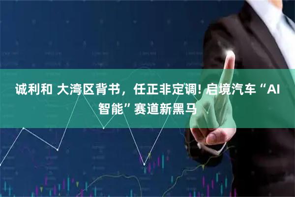 诚利和 大湾区背书，任正非定调! 启境汽车“AI智能”赛道新黑马