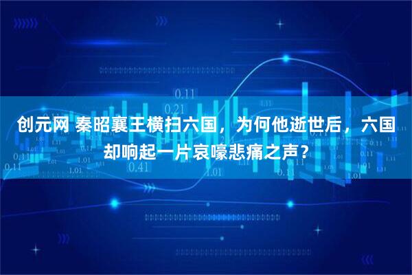 创元网 秦昭襄王横扫六国，为何他逝世后，六国却响起一片哀嚎悲痛之声？