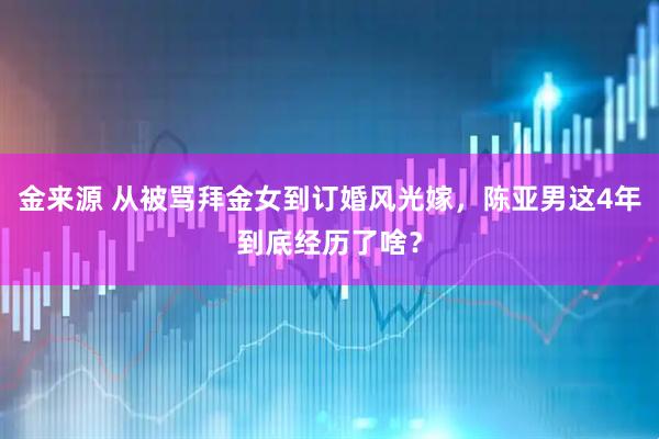 金来源 从被骂拜金女到订婚风光嫁，陈亚男这4年到底经历了啥？