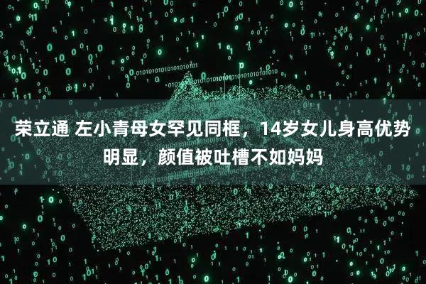 荣立通 左小青母女罕见同框，14岁女儿身高优势明显，颜值被吐槽不如妈妈