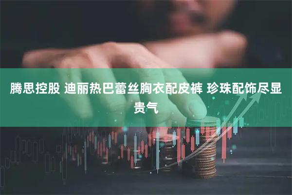腾思控股 迪丽热巴蕾丝胸衣配皮裤 珍珠配饰尽显贵气