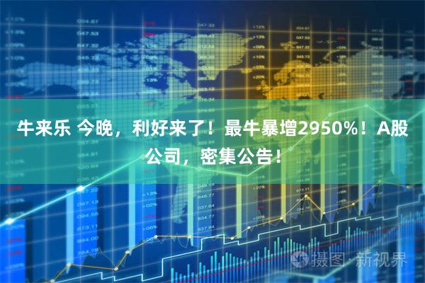 牛来乐 今晚，利好来了！最牛暴增2950%！A股公司，密集公告！