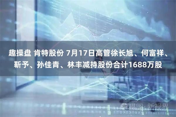 趣操盘 肯特股份 7月17日高管徐长旭、何富祥、靳予、孙佳青、林丰减持股份合计1688万股