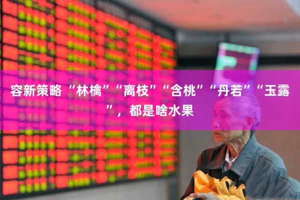容新策略 “林檎”“离枝”“含桃”“丹若”“玉露”，都是啥水果