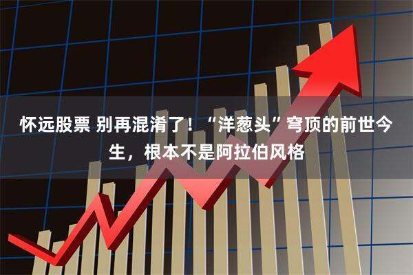 怀远股票 别再混淆了！“洋葱头”穹顶的前世今生，根本不是阿拉伯风格