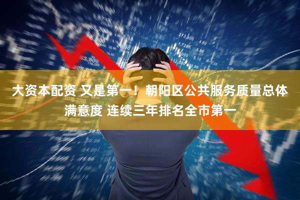大资本配资 又是第一！朝阳区公共服务质量总体满意度 连续三年排名全市第一