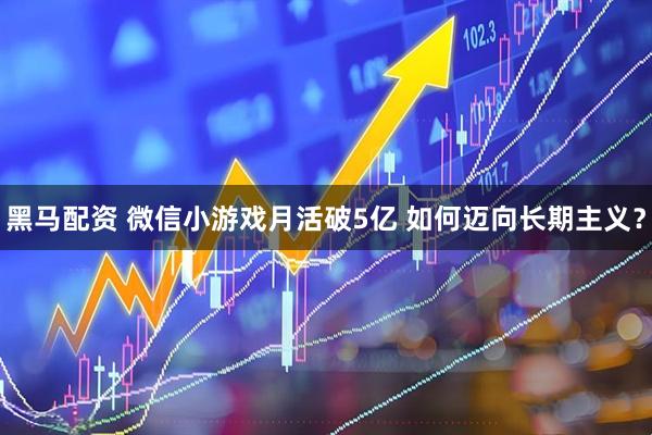 黑马配资 微信小游戏月活破5亿 如何迈向长期主义？