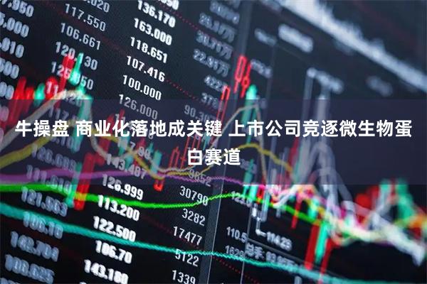牛操盘 商业化落地成关键 上市公司竞逐微生物蛋白赛道