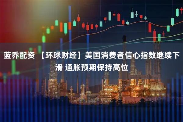 蓝乔配资 【环球财经】美国消费者信心指数继续下滑 通胀预期保持高位