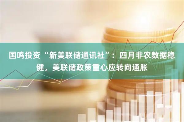 国鸣投资 “新美联储通讯社”：四月非农数据稳健，美联储政策重心应转向通胀