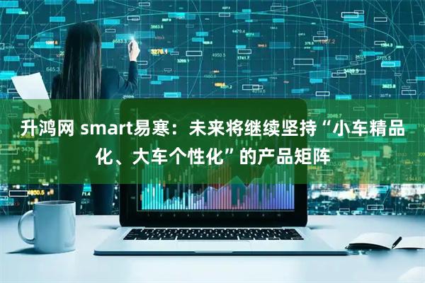 升鸿网 smart易寒：未来将继续坚持“小车精品化、大车个性化”的产品矩阵