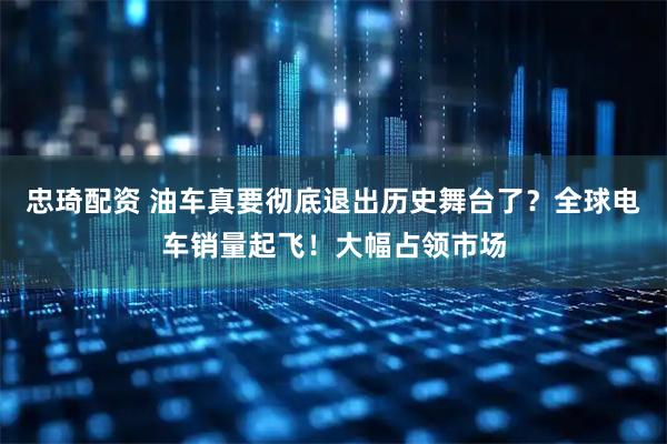 忠琦配资 油车真要彻底退出历史舞台了？全球电车销量起飞！大幅占领市场