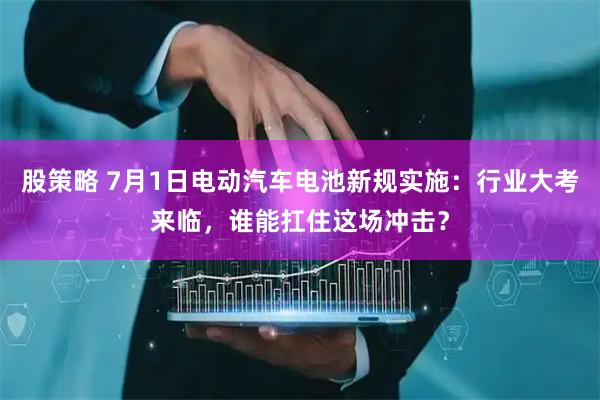股策略 7月1日电动汽车电池新规实施：行业大考来临，谁能扛住这场冲击？