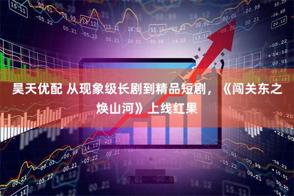 昊天优配 从现象级长剧到精品短剧，《闯关东之焕山河》上线红果