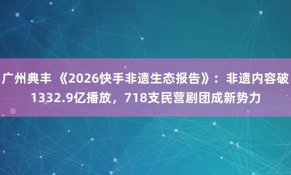 广州典丰 《2026快手非遗生态报告》：非遗内容破1332.9亿播放，718支民营剧团成新势力