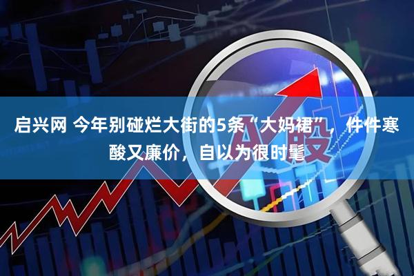 启兴网 今年别碰烂大街的5条“大妈裙”，件件寒酸又廉价，自以为很时髦