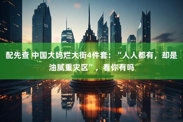 配先查 中国大妈烂大街4件套：“人人都有，却是油腻重灾区”，看你有吗