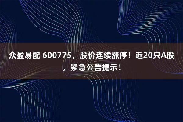 众盈易配 600775，股价连续涨停！近20只A股，紧急公告提示！