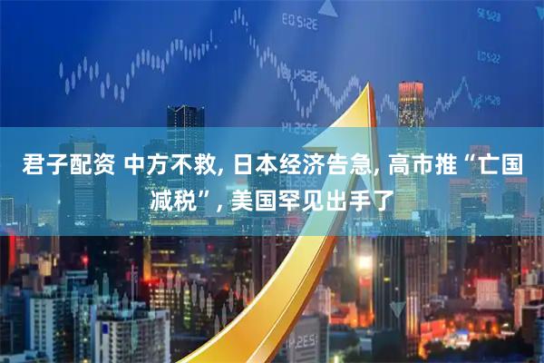 君子配资 中方不救, 日本经济告急, 高市推“亡国减税”, 美国罕见出手了
