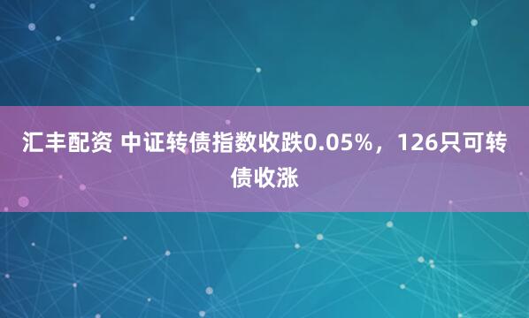 汇丰配资 中证转债指数收跌0.05%，126只可转债收涨